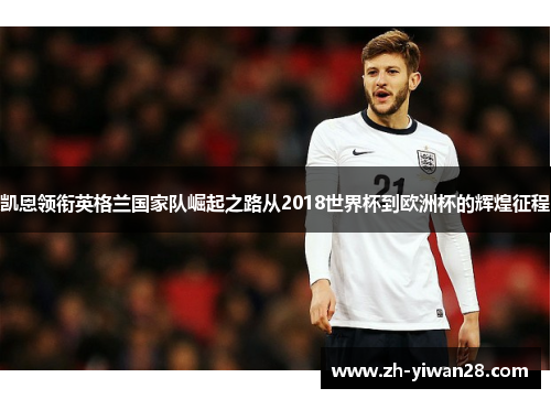 凯恩领衔英格兰国家队崛起之路从2018世界杯到欧洲杯的辉煌征程 凯恩领衔英格兰国家队崛起之路从2018世界杯到欧洲杯的辉煌征程