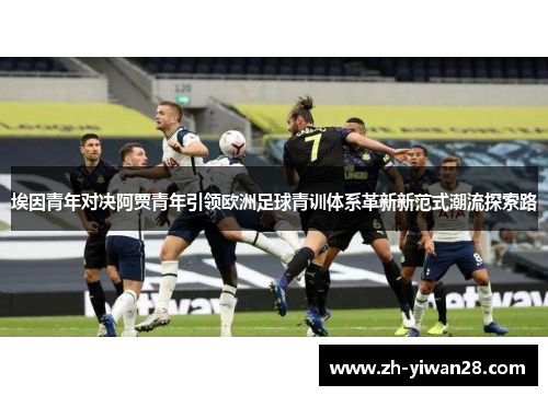 埃因青年对决阿贾青年引领欧洲足球青训体系革新新范式潮流探索路