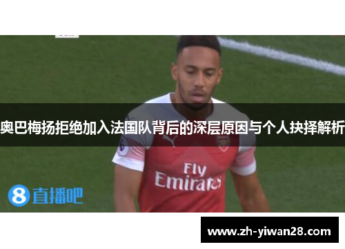 奥巴梅扬拒绝加入法国队背后的深层原因与个人抉择解析