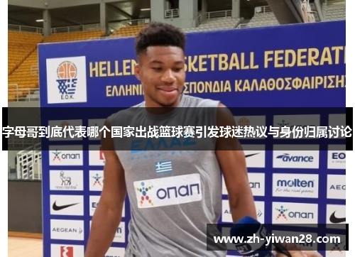 字母哥到底代表哪个国家出战篮球赛引发球迷热议与身份归属讨论