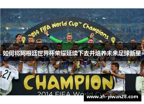 如何将阿根廷世界杯荣耀延续下去并培养未来足球新星 如何将阿根廷世界杯荣耀延续下去并培养未来足球新星