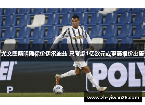 尤文图斯明确标价伊尔迪兹 只考虑1亿欧元或更高报价出售 尤文图斯明确标价伊尔迪兹 只考虑1亿欧元或更高报价出售