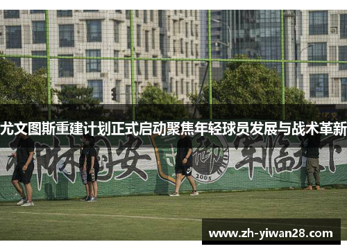 尤文图斯重建计划正式启动聚焦年轻球员发展与战术革新