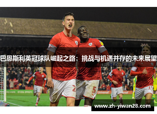 巴恩斯利英冠球队崛起之路:挑战与机遇并存的未来展望 巴恩斯利英冠球队崛起之路:挑战与机遇并存的未来展望