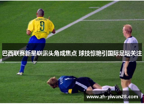 巴西联赛新星崭露头角成焦点 球技惊艳引国际足坛关注 巴西联赛新星崭露头角成焦点 球技惊艳引国际足坛关注