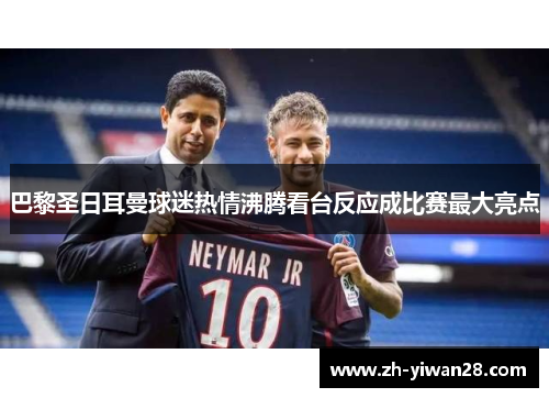 巴黎圣日耳曼球迷热情沸腾看台反应成比赛最大亮点 巴黎圣日耳曼球迷热情沸腾看台反应成比赛最大亮点