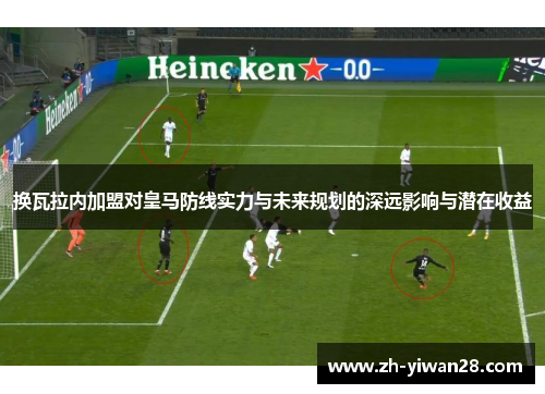 换瓦拉内加盟对皇马防线实力与未来规划的深远影响与潜在收益 换瓦拉内加盟对皇马防线实力与未来规划的深远影响与潜在收益